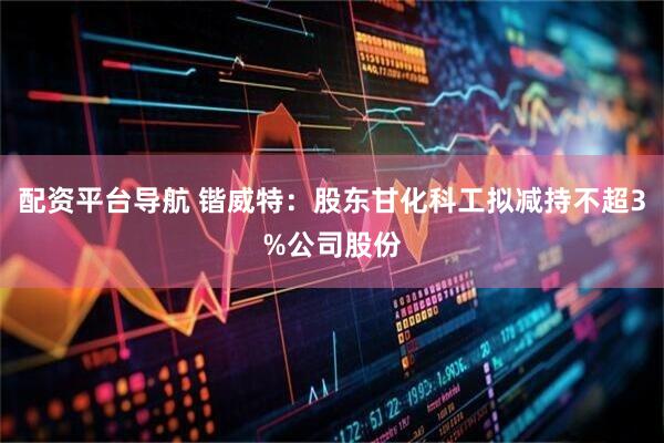 配资平台导航 锴威特：股东甘化科工拟减持不超3%公司股份