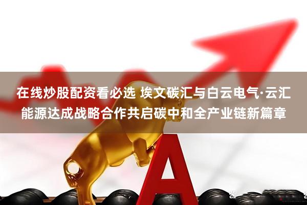 在线炒股配资看必选 埃文碳汇与白云电气·云汇能源达成战略合作共启碳中和全产业链新篇章