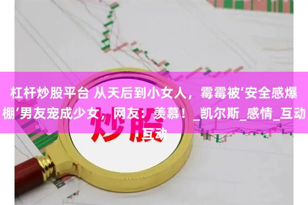 杠杆炒股平台 从天后到小女人，霉霉被‘安全感爆棚’男友宠成少女，网友：羡慕！_凯尔斯_感情_互动