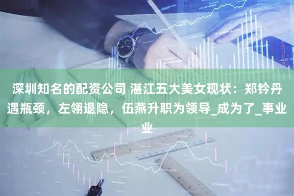 深圳知名的配资公司 湛江五大美女现状:郑钤丹遇瓶颈,左翎退隐,伍燕升职为领导_成为了_事业