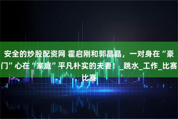 安全的炒股配资网 霍启刚和郭晶晶，一对身在“豪门”心在“家庭”平凡朴实的夫妻！_跳水_工作_比赛