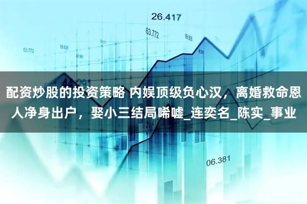 配资炒股的投资策略 内娱顶级负心汉，离婚救命恩人净身出户，娶小三结局唏嘘_连奕名_陈实_事业