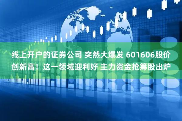 线上开户的证券公司 突然大爆发 601606股价创新高！这一领域迎利好 主力资金抢筹股出炉