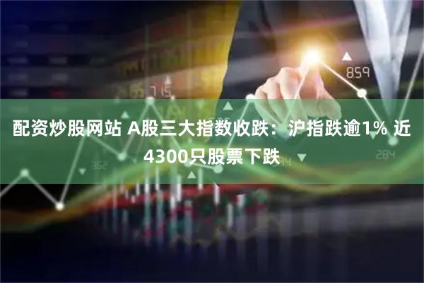 配资炒股网站 A股三大指数收跌:沪指跌逾1% 近4300只股票下跌
