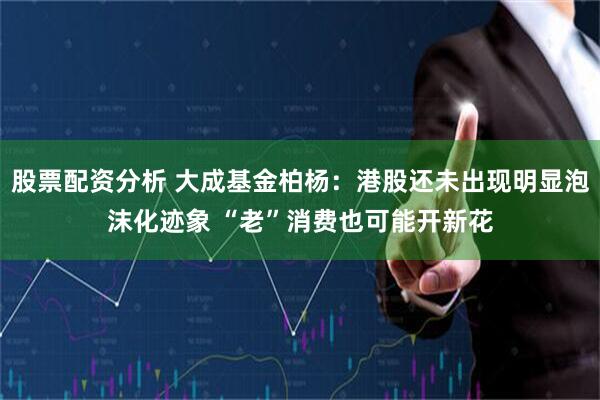 股票配资分析 大成基金柏杨：港股还未出现明显泡沫化迹象 “老”消费也可能开新花