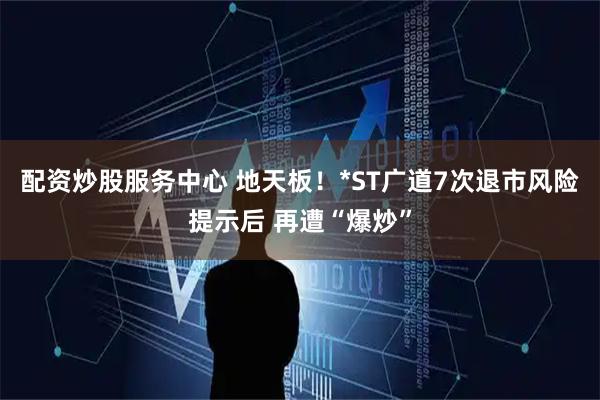 配资炒股服务中心 地天板！*ST广道7次退市风险提示后 再遭“爆炒”