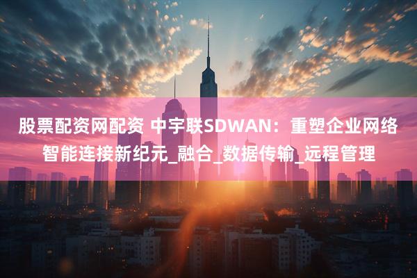 股票配资网配资 中宇联SDWAN：重塑企业网络智能连接新纪元_融合_数据传输_远程管理