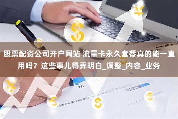 股票配资公司开户网站 流量卡永久套餐真的能一直用吗？这些事儿得弄明白_调整_内容_业务