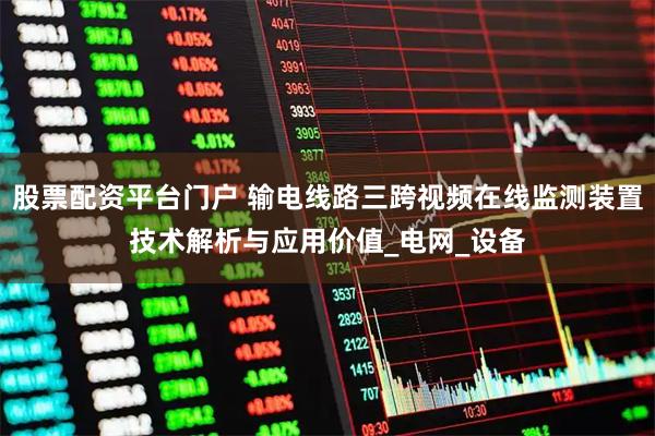 股票配资平台门户 输电线路三跨视频在线监测装置技术解析与应用价值_电网_设备