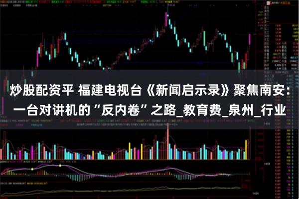 炒股配资平 福建电视台《新闻启示录》聚焦南安:一台对讲机的“反内卷”之路_教育费_泉州_行业