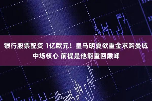 银行股票配资 1亿欧元！皇马明夏欲重金求购曼城中场核心 前提是他能重回巅峰