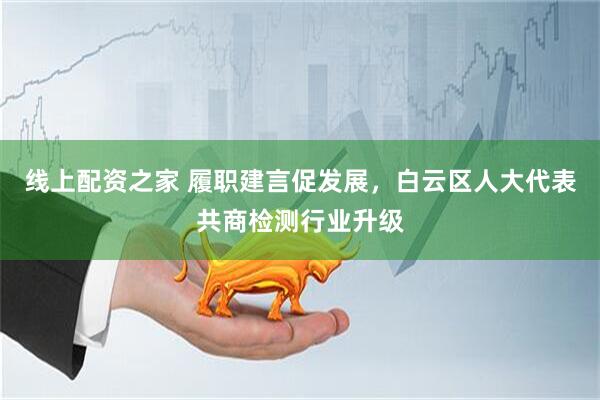 线上配资之家 履职建言促发展，白云区人大代表共商检测行业升级