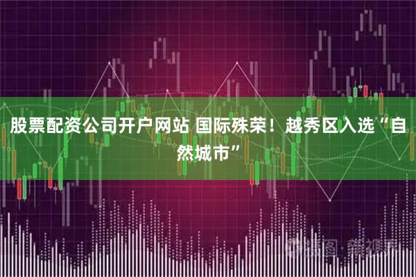 股票配资公司开户网站 国际殊荣！越秀区入选“自然城市”