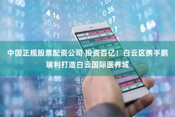 中国正规股票配资公司 投资百亿！白云区携手鹏瑞利打造白云国际医养城